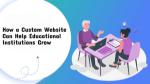 How a Custom Website Can Help Educational Institutions Grow